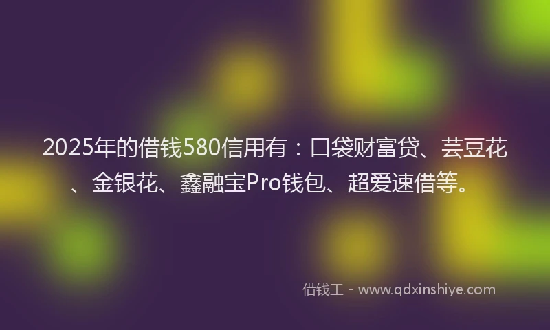 2025年的借钱580信用有：口袋财富贷、芸豆花、金银花、鑫融宝Pro钱包、超爱速借等。