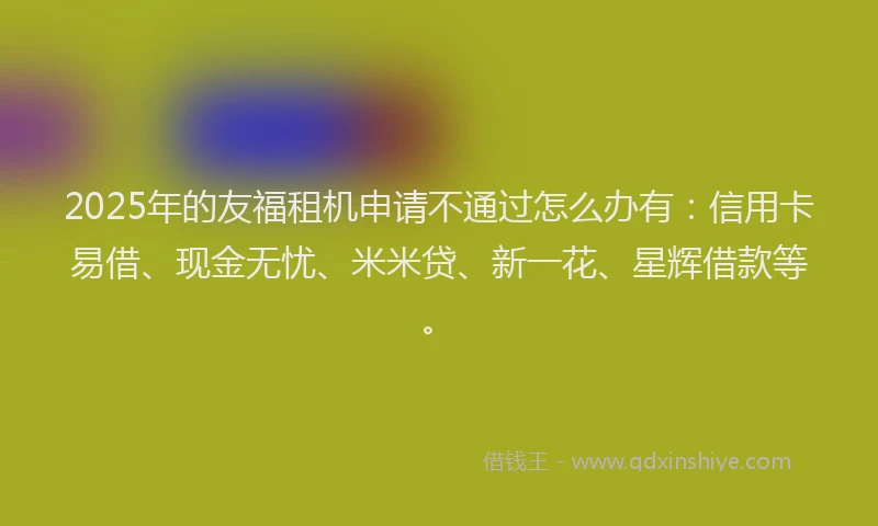 2025年的友福租机申请不通过怎么办有：信用卡易借、现金无忧、米米贷、新一花、星辉借款等。