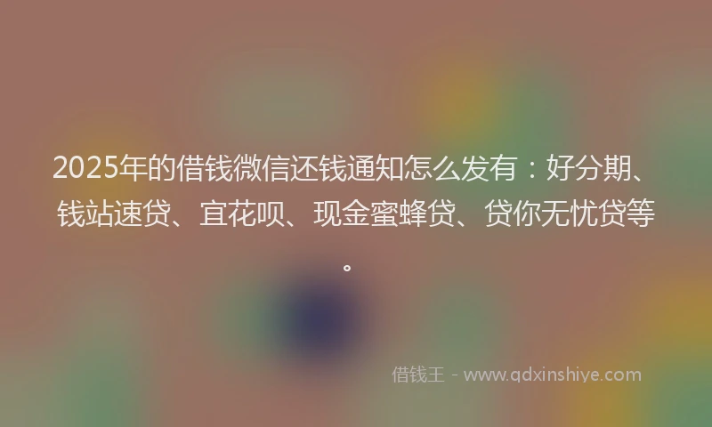 2025年的借钱微信还钱通知怎么发有：好分期、钱站速贷、宜花呗、现金蜜蜂贷、贷你无忧贷等。