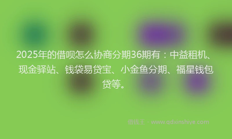 2025年的借呗怎么协商分期36期有：中益租机、现金驿站、钱袋易贷宝、小金鱼分期、福星钱包贷等。