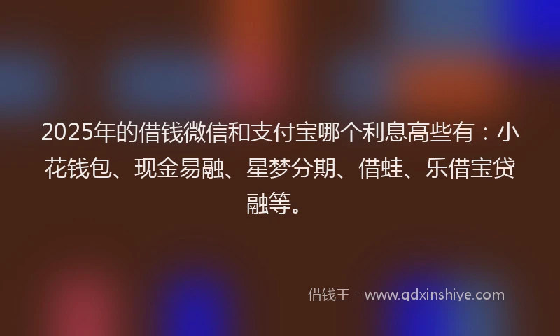 2025年的借钱微信和支付宝哪个利息高些有：小花钱包、现金易融、星梦分期、借蛙、乐借宝贷融等。