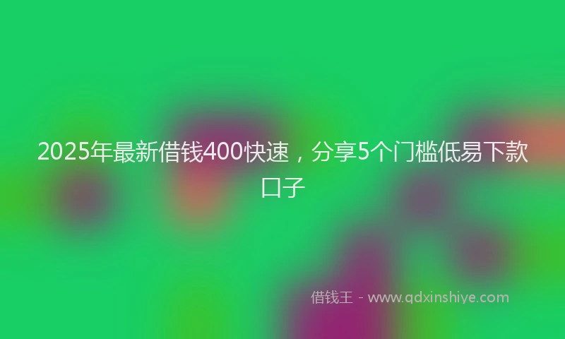 2025年最新借钱400快速，分享5个门槛低易下款口子