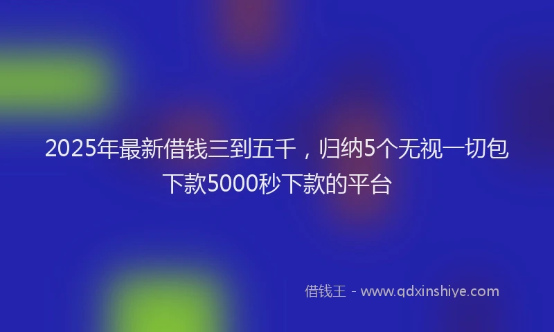 2025年最新借钱三到五千，归纳5个无视一切包下款5000秒下款的平台