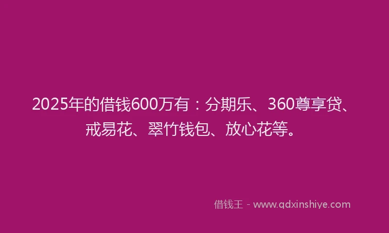 2025年的借钱600万有：分期乐、360尊享贷、戒易花、翠竹钱包、放心花等。