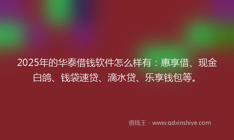 2025年的华泰借钱软件怎么样有：惠享借、现金白鸽、钱袋速贷、滴水贷、乐享钱包等。