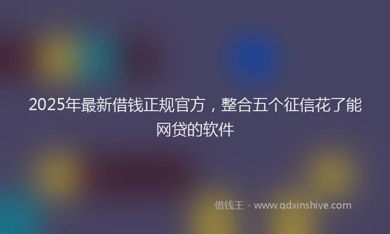2025年最新借钱正规官方，整合五个征信花了能网贷的软件