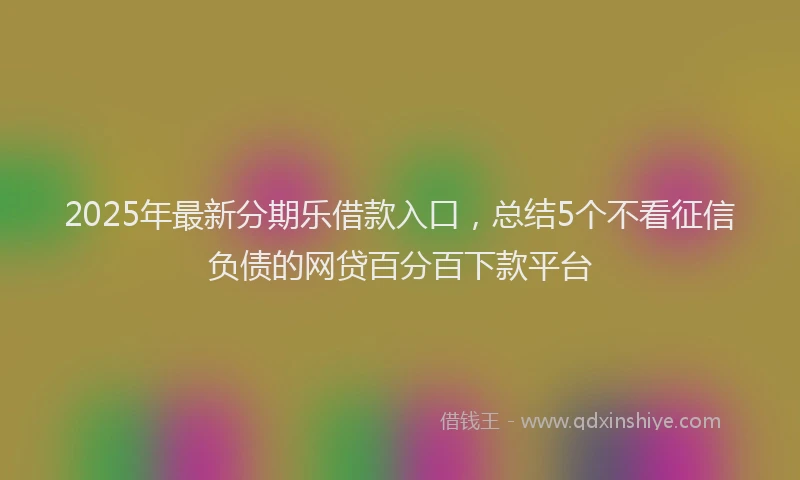 2025年最新分期乐借款入口，总结5个不看征信负债的网贷百分百下款平台