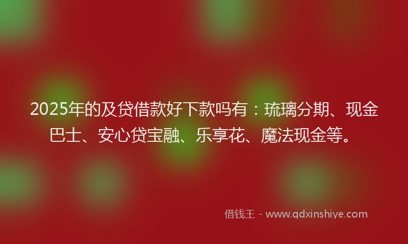 2025年的及贷借款好下款吗有：琉璃分期、现金巴士、安心贷宝融、乐享花、魔法现金等。