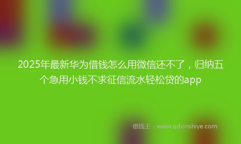 2025年最新华为借钱怎么用微信还不了，归纳五个急用小钱不求征信流水轻松贷的app