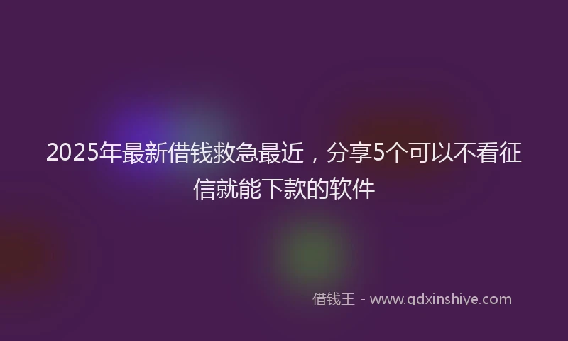 2025年最新借钱救急最近，分享5个可以不看征信就能下款的软件