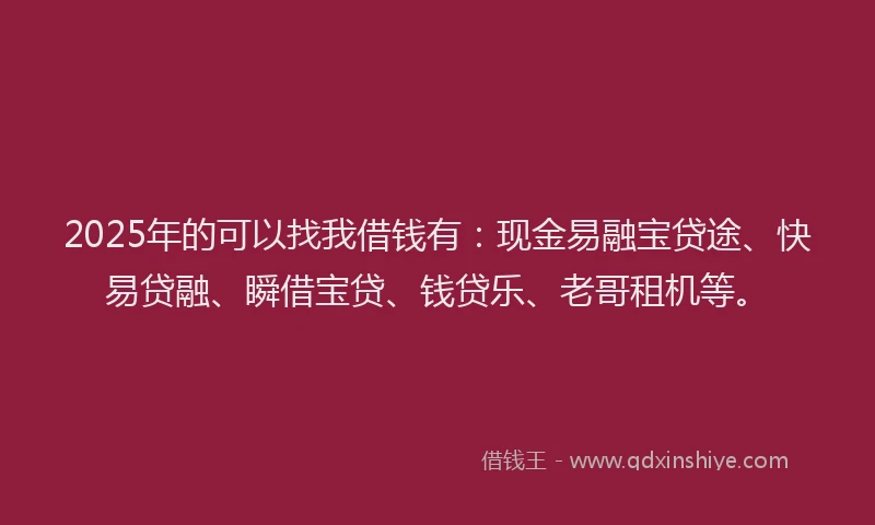 2025年的可以找我借钱有：现金易融宝贷途、快易贷融、瞬借宝贷、钱贷乐、老哥租机等。