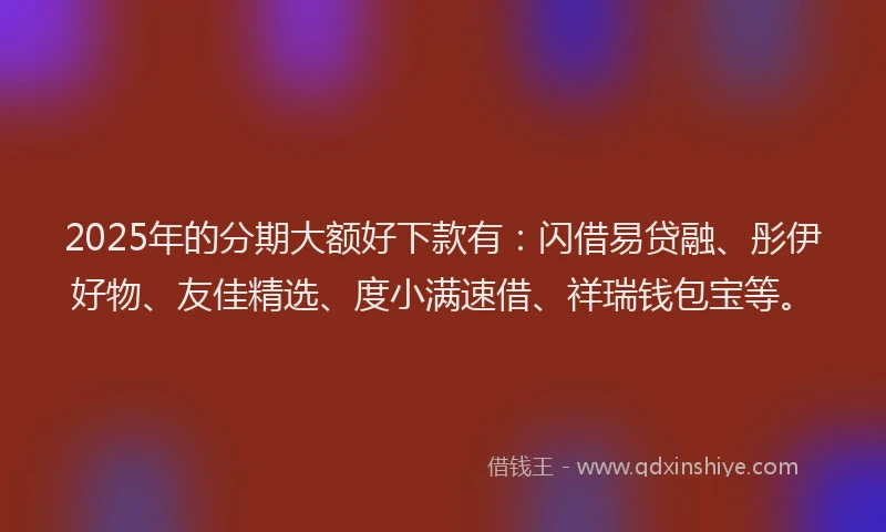 2025年的分期大额好下款有：闪借易贷融、彤伊好物、友佳精选、度小满速借、祥瑞钱包宝等。