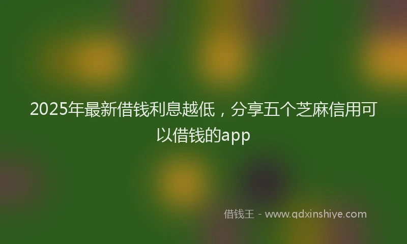 2025年最新借钱利息越低，分享五个芝麻信用可以借钱的app