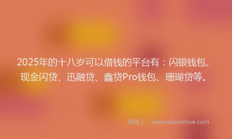 2025年的十八岁可以借钱的平台有：闪银钱包、现金闪贷、迅融贷、鑫贷Pro钱包、珊瑚贷等。