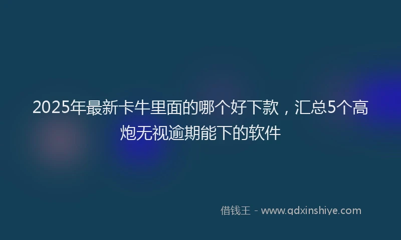 2025年最新卡牛里面的哪个好下款，汇总5个高炮无视逾期能下的软件