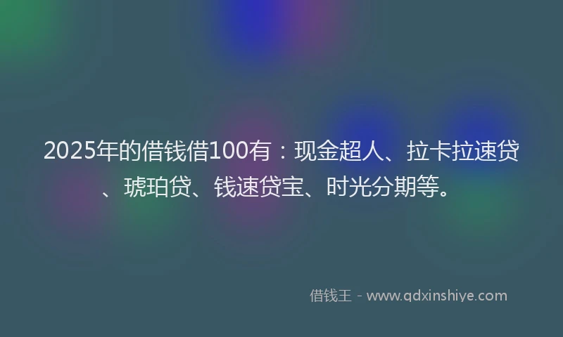 2025年的借钱借100有：现金超人、拉卡拉速贷、琥珀贷、钱速贷宝、时光分期等。