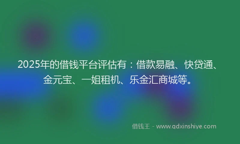 2025年的借钱平台评估有：借款易融、快贷通、金元宝、一姐租机、乐金汇商城等。