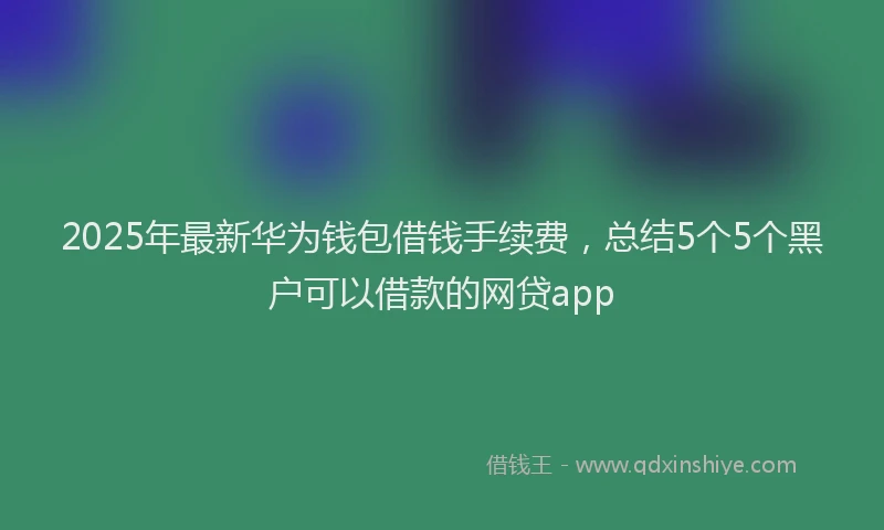 2025年最新华为钱包借钱手续费，总结5个5个黑户可以借款的网贷app
