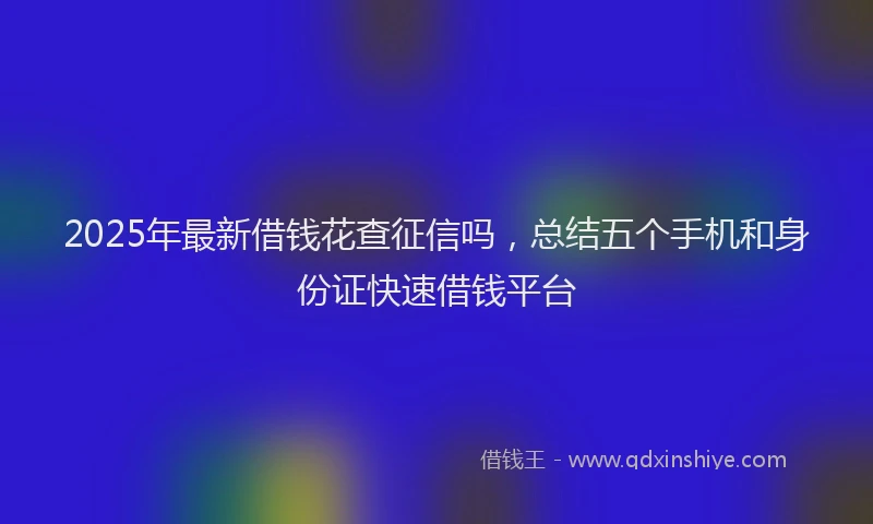 2025年最新借钱花查征信吗，总结五个手机和身份证快速借钱平台