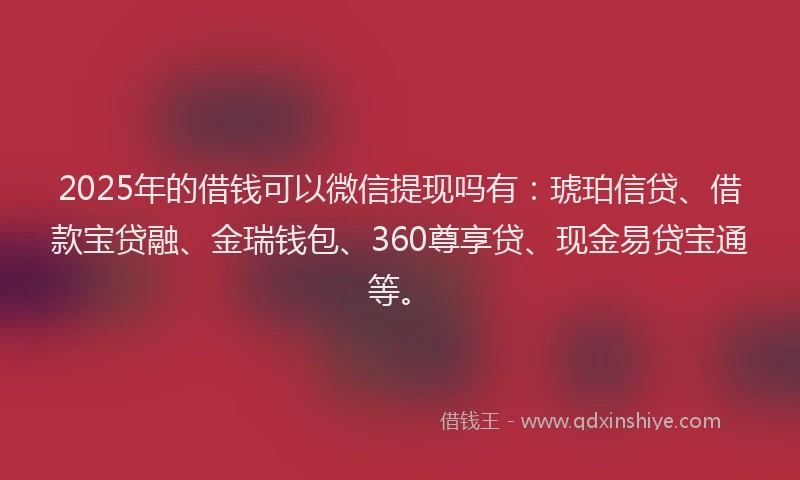 2025年的借钱可以微信提现吗有：琥珀信贷、借款宝贷融、金瑞钱包、360尊享贷、现金易贷宝通等。