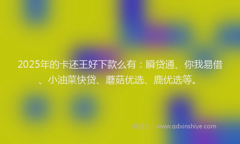 2025年的卡还王好下款么有：瞬贷通、你我易借、小油菜快贷、蘑菇优选、鹿优选等。