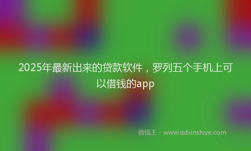 2025年最新出来的贷款软件，罗列五个手机上可以借钱的app