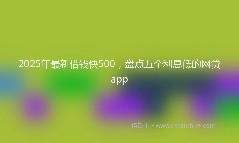2025年最新借钱快500，盘点五个利息低的网贷app