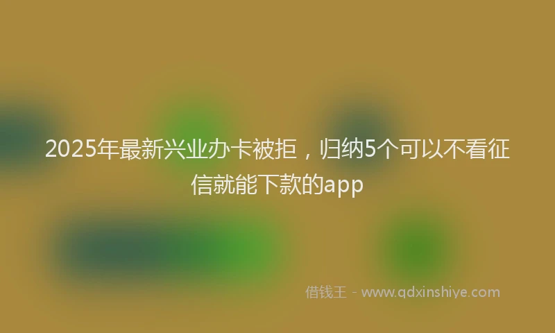 2025年最新兴业办卡被拒，归纳5个可以不看征信就能下款的app