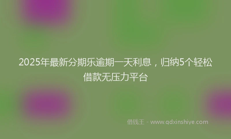 2025年最新分期乐逾期一天利息，归纳5个轻松借款无压力平台
