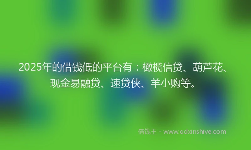 2025年的借钱低的平台有：橄榄信贷、葫芦花、现金易融贷、速贷侠、羊小购等。