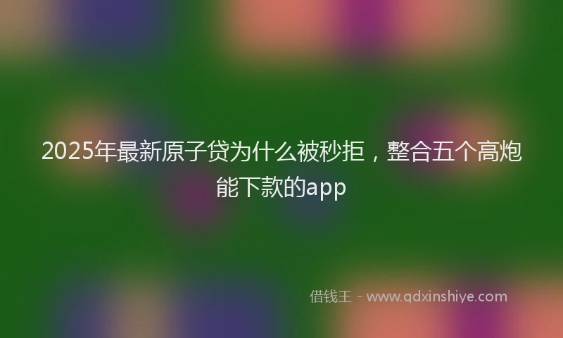 2025年最新原子贷为什么被秒拒，整合五个高炮能下款的app