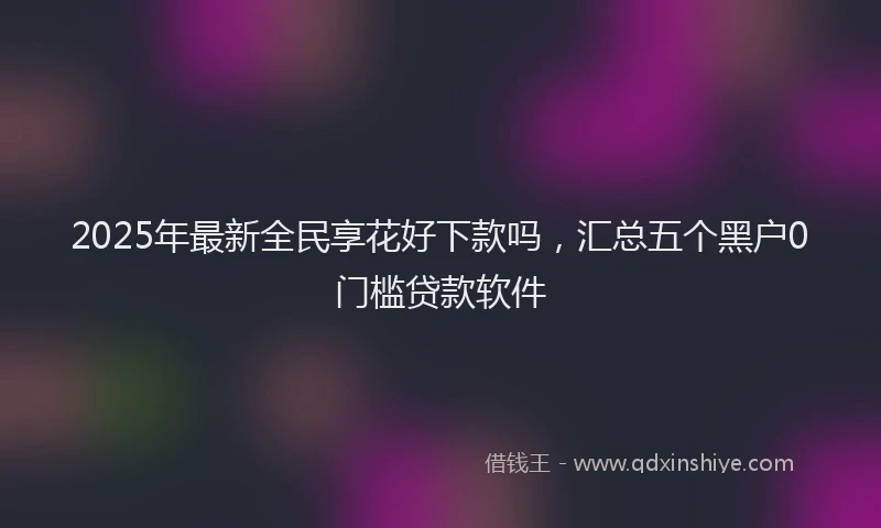 2025年最新全民享花好下款吗，汇总五个黑户0门槛贷款软件