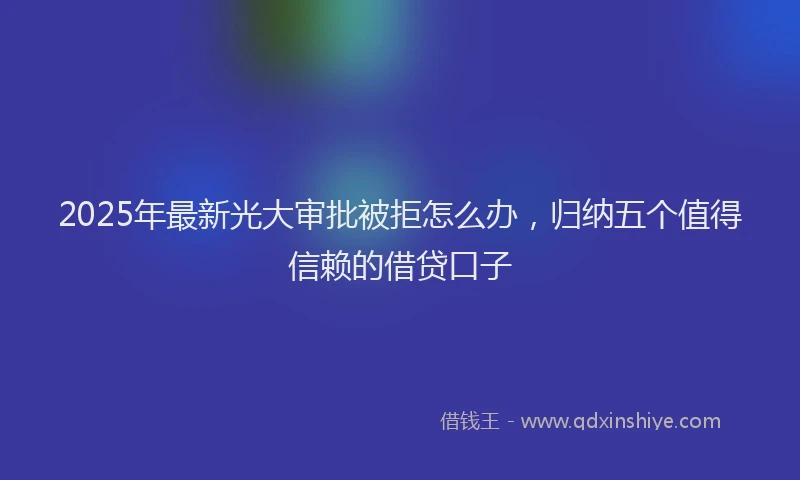 2025年最新光大审批被拒怎么办，归纳五个值得信赖的借贷口子