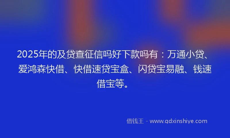 2025年的及贷查征信吗好下款吗有：万通小贷、爱鸿森快借、快借速贷宝盒、闪贷宝易融、钱速借宝等。