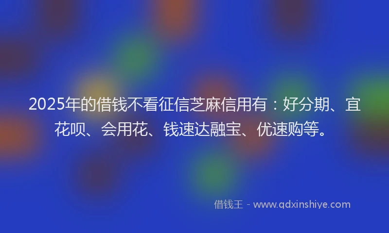2025年的借钱不看征信芝麻信用有：好分期、宜花呗、会用花、钱速达融宝、优速购等。