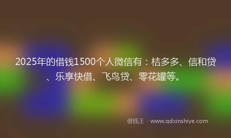 2025年的借钱1500个人微信有：桔多多、信和贷、乐享快借、飞鸟贷、零花罐等。