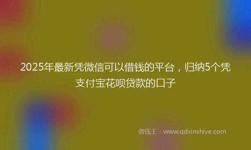 2025年最新凭微信可以借钱的平台，归纳5个凭支付宝花呗贷款的口子