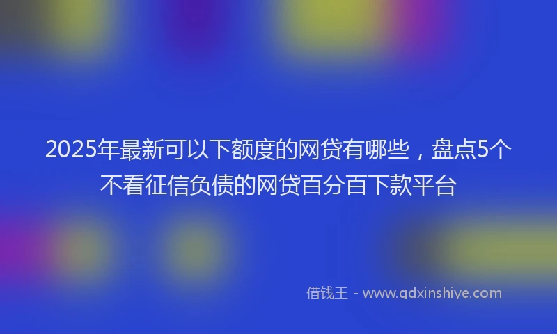 2025年最新可以下额度的网贷有哪些，盘点5个不看征信负债的网贷百分百下款平台