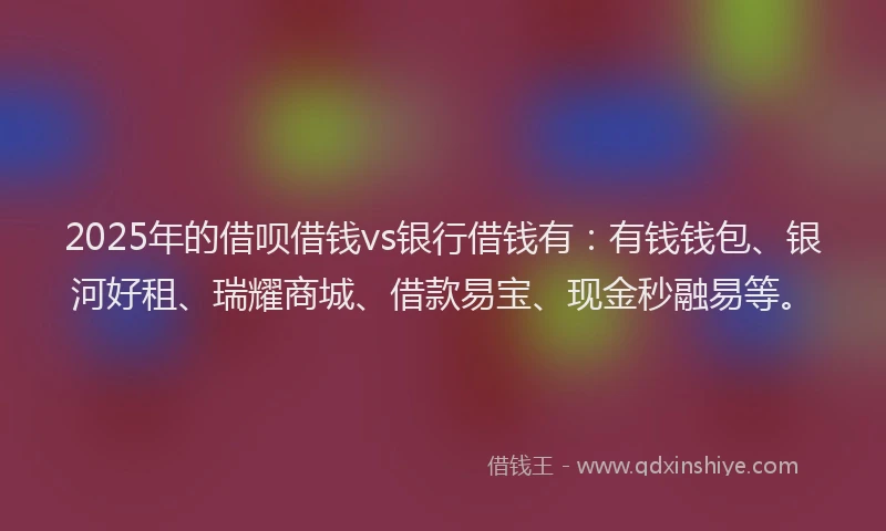 2025年的借呗借钱vs银行借钱有：有钱钱包、银河好租、瑞耀商城、借款易宝、现金秒融易等。