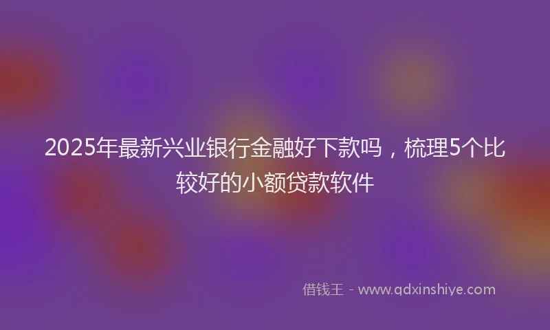 2025年最新兴业银行金融好下款吗，梳理5个比较好的小额贷款软件