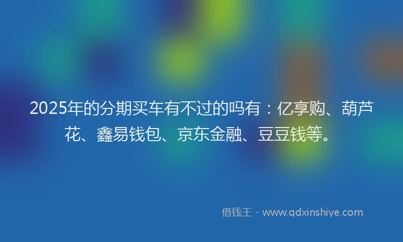 2025年的分期买车有不过的吗有：亿享购、葫芦花、鑫易钱包、京东金融、豆豆钱等。