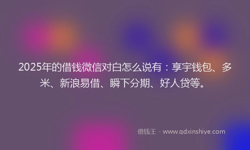 2025年的借钱微信对白怎么说有：享宇钱包、多米、新浪易借、瞬下分期、好人贷等。