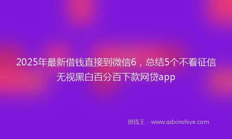 2025年最新借钱直接到微信6，总结5个不看征信无视黑白百分百下款网贷app