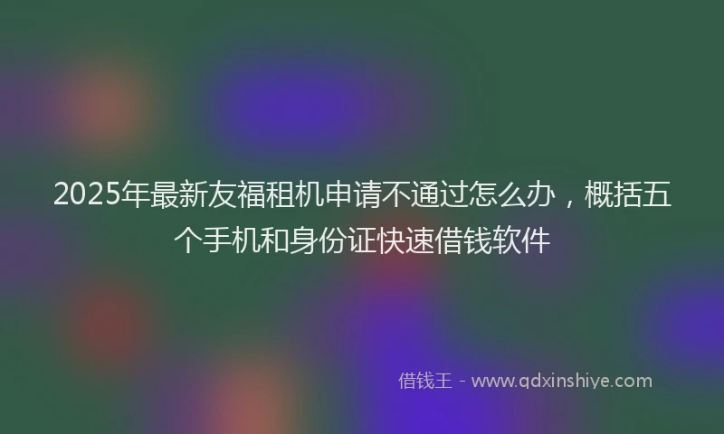 2025年最新友福租机申请不通过怎么办，概括五个手机和身份证快速借钱软件