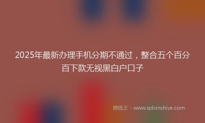 2025年最新办理手机分期不通过，整合五个百分百下款无视黑白户口子