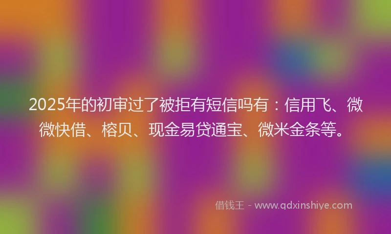 2025年的初审过了被拒有短信吗有：信用飞、微微快借、榕贝、现金易贷通宝、微米金条等。