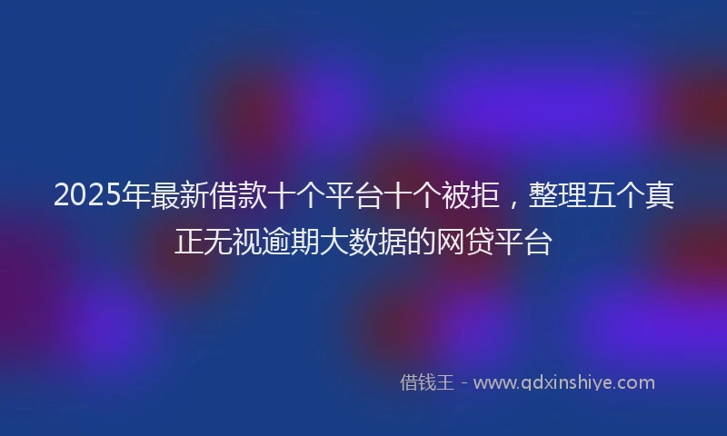 2025年最新借款十个平台十个被拒，整理五个真正无视逾期大数据的网贷平台