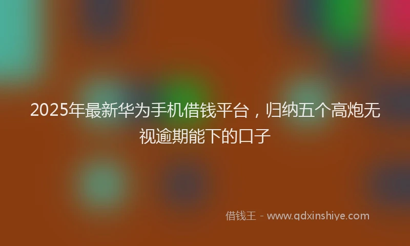 2025年最新华为手机借钱平台，归纳五个高炮无视逾期能下的口子