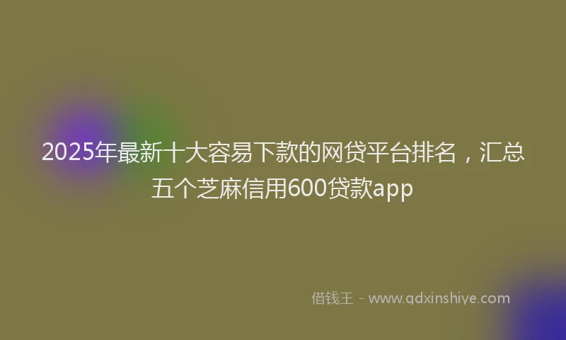 2025年最新十大容易下款的网贷平台排名，汇总五个芝麻信用600贷款app
