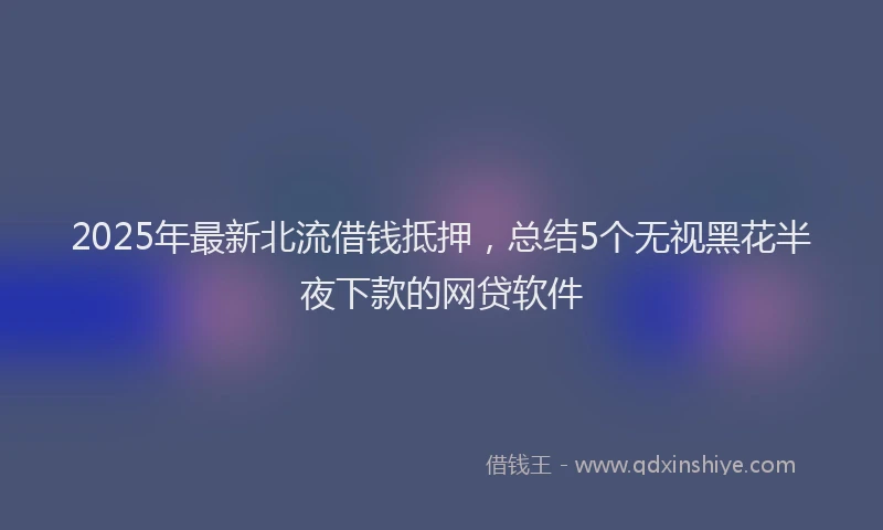 2025年最新北流借钱抵押，总结5个无视黑花半夜下款的网贷软件